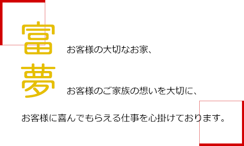 富夢 お客様の大切はお家、お客様のご家族の想いを大切に、お客様に喜んでもらえる仕事を心掛けております。